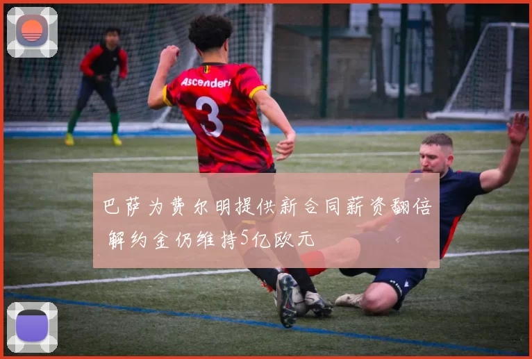 巴萨为费尔明提供新合同薪资翻倍 解约金仍维持5亿欧元
